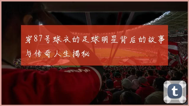 穿87号球衣的足球明星背后的故事与传奇人生揭秘