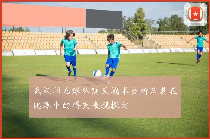 武汉羽毛球队防反战术分析及其在比赛中的得失表现探讨