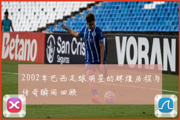 2002年巴西足球明星的辉煌历程与传奇瞬间回顾
