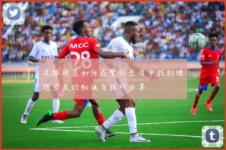 足球明星如何在繁忙生活中找到理想女友的秘诀与技巧分享
