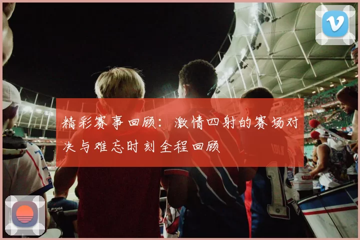 精彩赛事回顾：激情四射的赛场对决与难忘时刻全程回顾