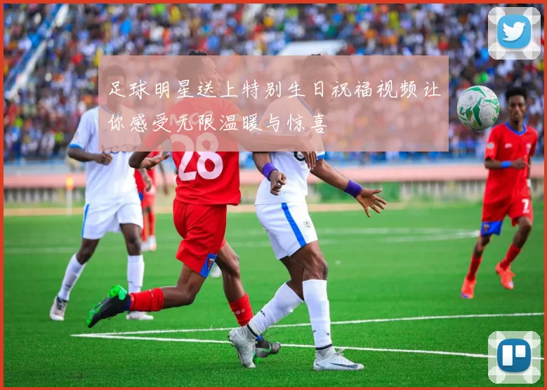 足球明星送上特别生日祝福视频让你感受无限温暖与惊喜