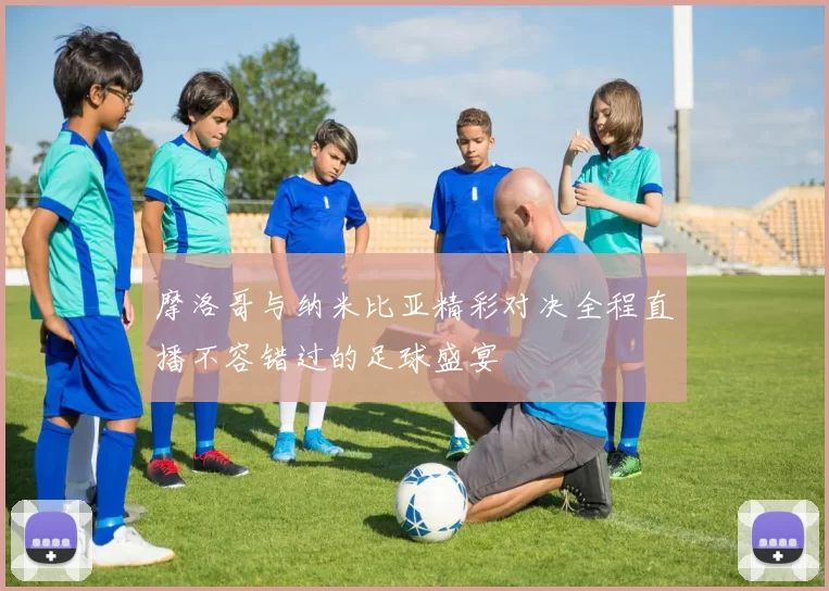 摩洛哥与纳米比亚精彩对决全程直播不容错过的足球盛宴