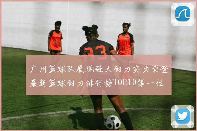 广州篮球队展现强大耐力实力荣登最新篮球耐力排行榜TOP10第一位