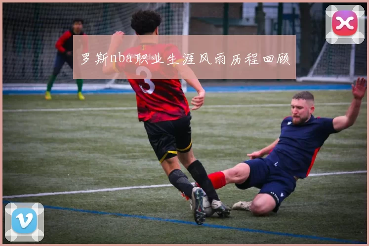 罗斯nba职业生涯风雨历程回顾