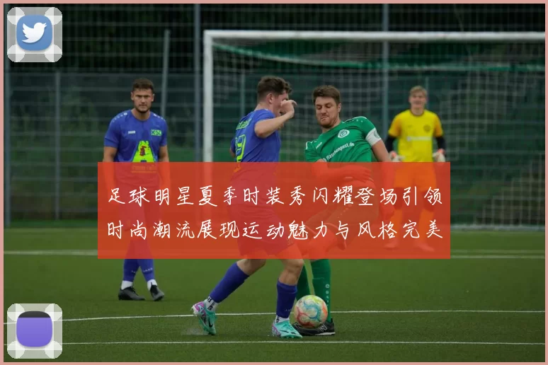 足球明星夏季时装秀闪耀登场引领时尚潮流展现运动魅力与风格完美结合