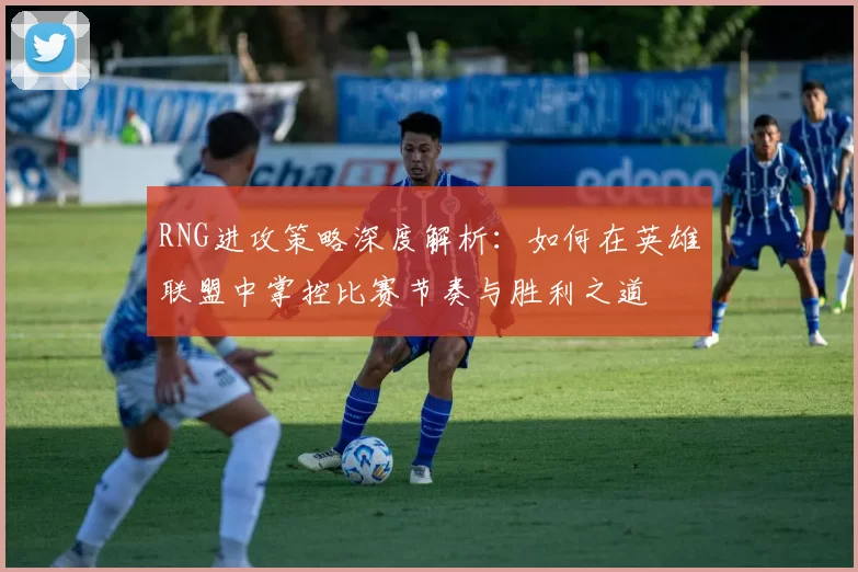 RNG进攻策略深度解析：如何在英雄联盟中掌控比赛节奏与胜利之道