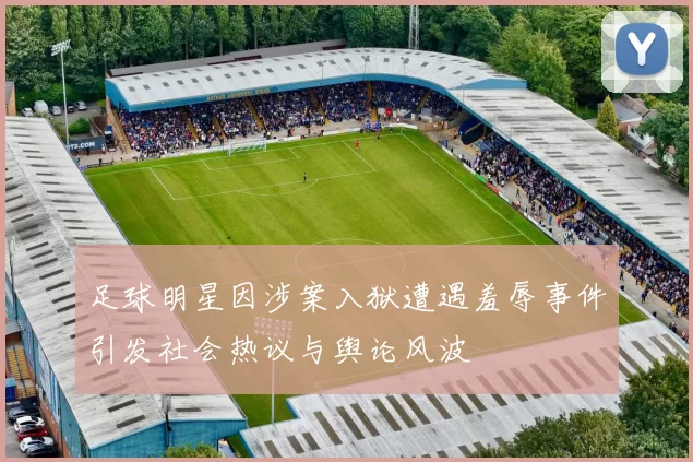 足球明星因涉案入狱遭遇羞辱事件引发社会热议与舆论风波