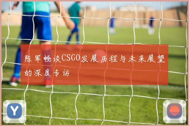 陈军畅谈CSGO发展历程与未来展望的深度专访