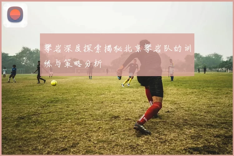 攀岩深度探索揭秘北京攀岩队的训练与策略分析
