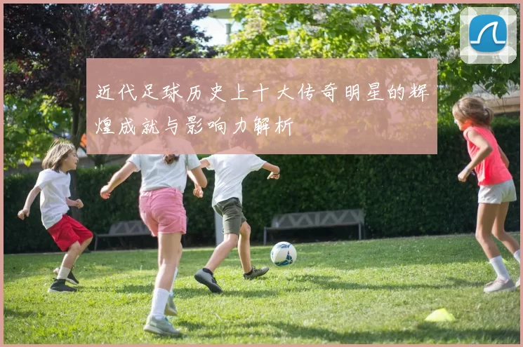 近代足球历史上十大传奇明星的辉煌成就与影响力解析
