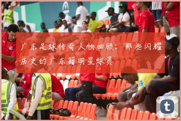 广东足球传奇人物回顾：那些闪耀历史的广东籍明星球员