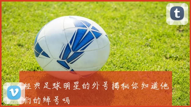 经典足球明星的外号揭秘你知道他们的绰号吗