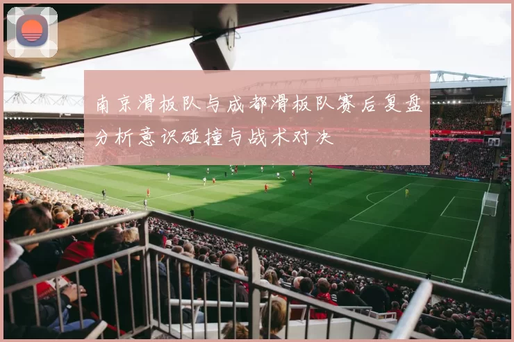南京滑板队与成都滑板队赛后复盘分析意识碰撞与战术对决