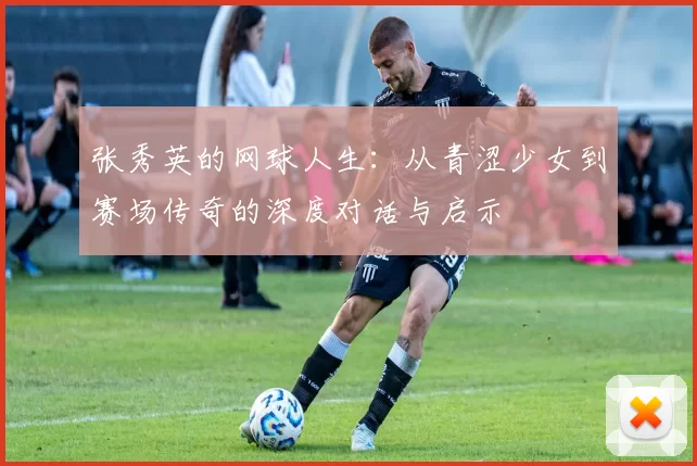 张秀英的网球人生：从青涩少女到赛场传奇的深度对话与启示