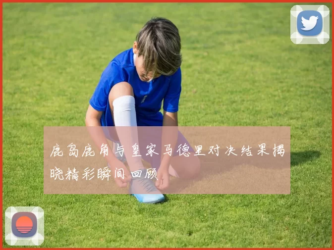 鹿岛鹿角与皇家马德里对决结果揭晓精彩瞬间回顾