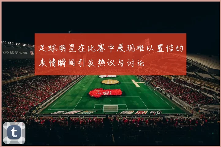 足球明星在比赛中展现难以置信的表情瞬间引发热议与讨论
