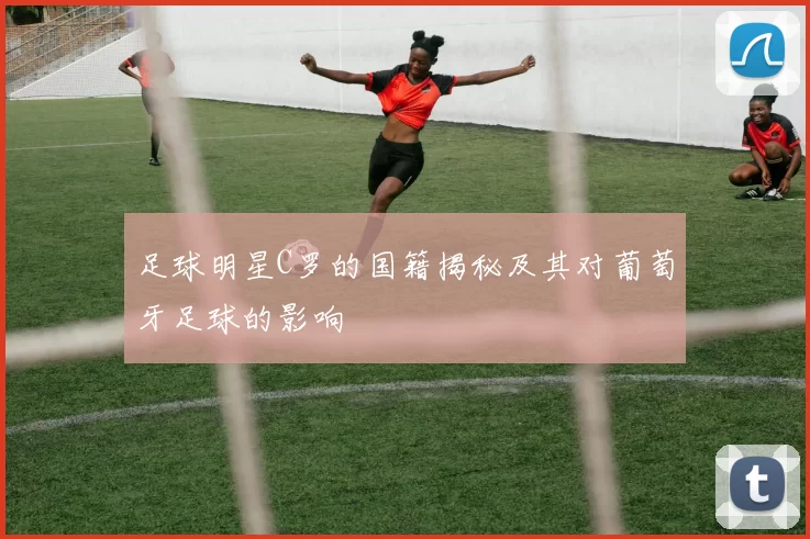 足球明星C罗的国籍揭秘及其对葡萄牙足球的影响
