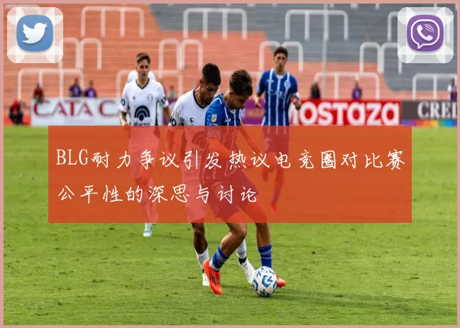 BLG耐力争议引发热议电竞圈对比赛公平性的深思与讨论