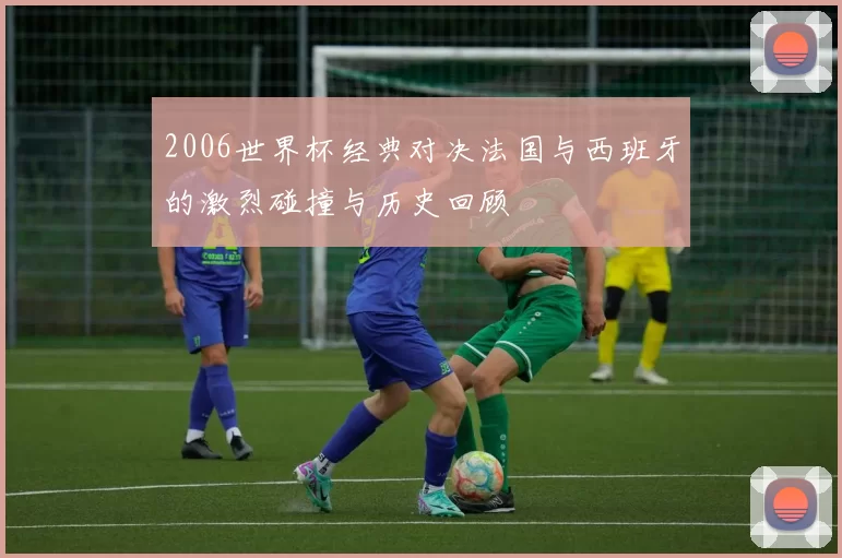 2006世界杯经典对决法国与西班牙的激烈碰撞与历史回顾