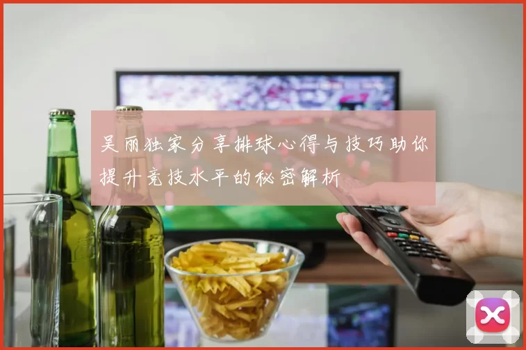 吴丽独家分享排球心得与技巧助你提升竞技水平的秘密解析