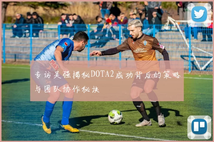 专访吴强揭秘DOTA2成功背后的策略与团队协作秘诀