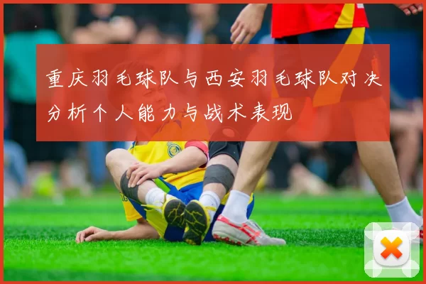 重庆羽毛球队与西安羽毛球队对决分析个人能力与战术表现