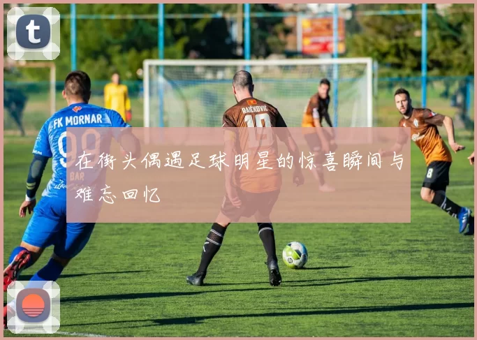 在街头偶遇足球明星的惊喜瞬间与难忘回忆