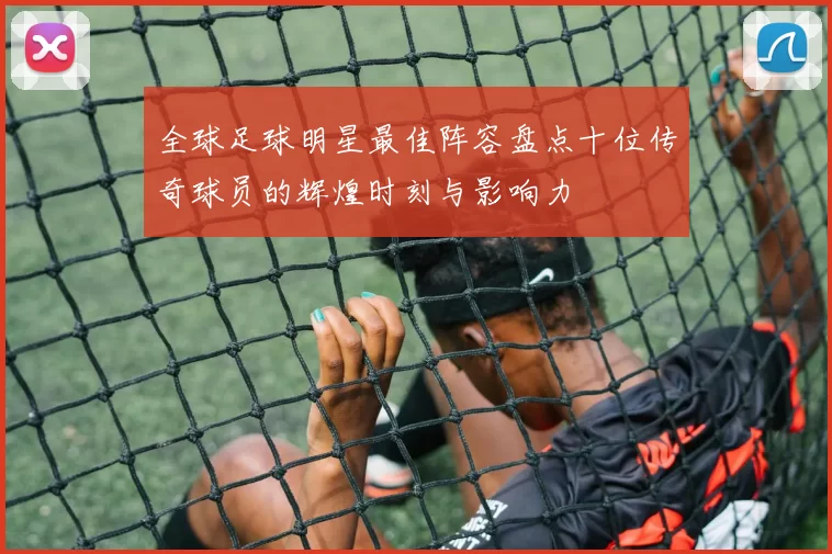 全球足球明星最佳阵容盘点十位传奇球员的辉煌时刻与影响力