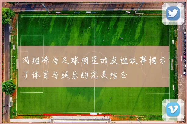 冯绍峰与足球明星的友谊故事揭示了体育与娱乐的完美结合