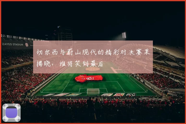 切尔西与蔚山现代的精彩对决赛果揭晓，谁将笑到最后