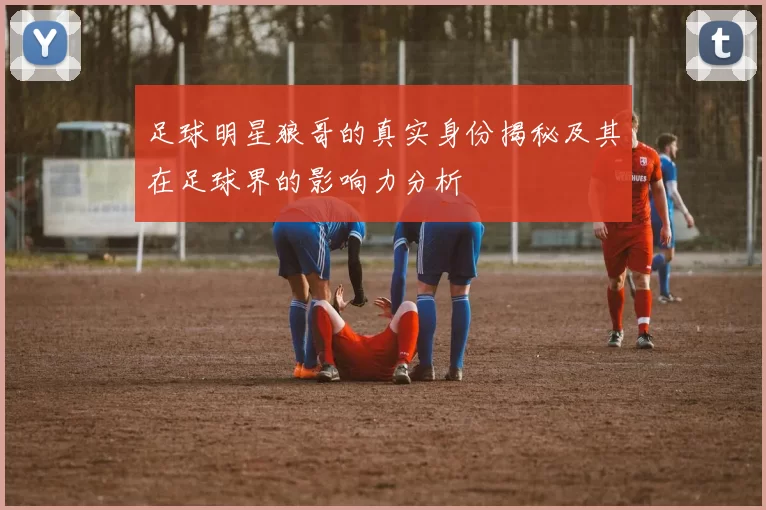 足球明星狼哥的真实身份揭秘及其在足球界的影响力分析