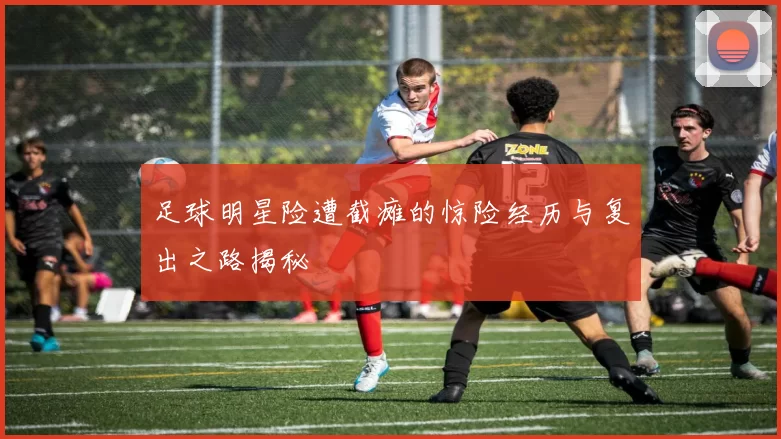 足球明星险遭截瘫的惊险经历与复出之路揭秘