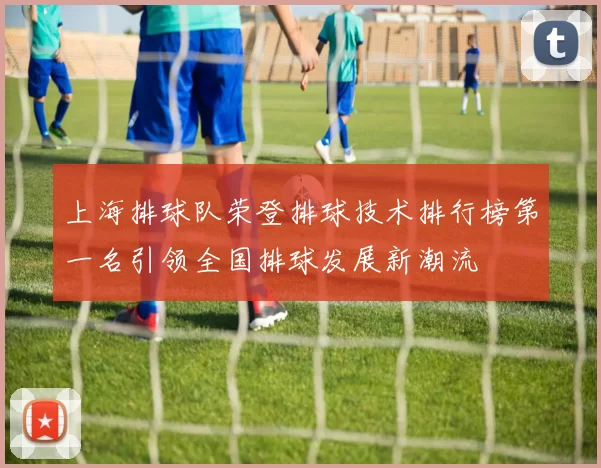 上海排球队荣登排球技术排行榜第一名引领全国排球发展新潮流