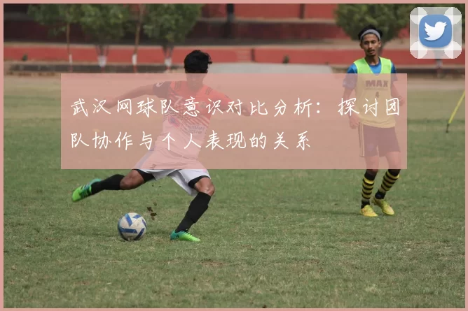 武汉网球队意识对比分析：探讨团队协作与个人表现的关系