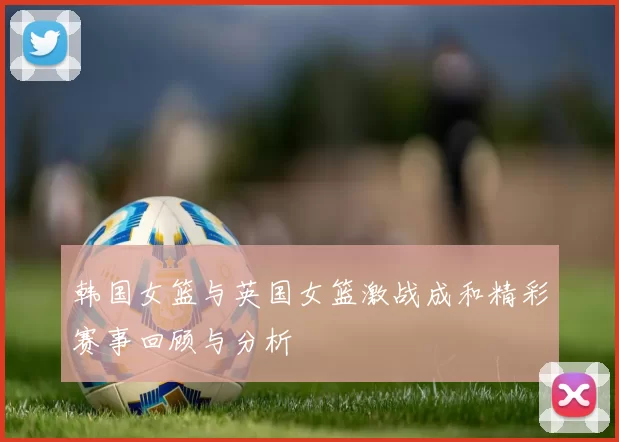 韩国女篮与英国女篮激战成和精彩赛事回顾与分析