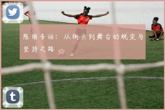 陈丽专访：从街头到舞台的蜕变与坚持之路