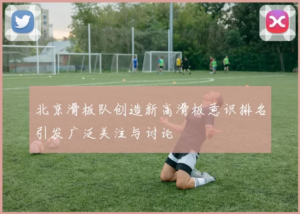 北京滑板队创造新高滑板意识排名引发广泛关注与讨论