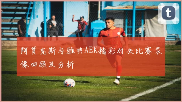 阿贾克斯与雅典AEK精彩对决比赛录像回顾及分析