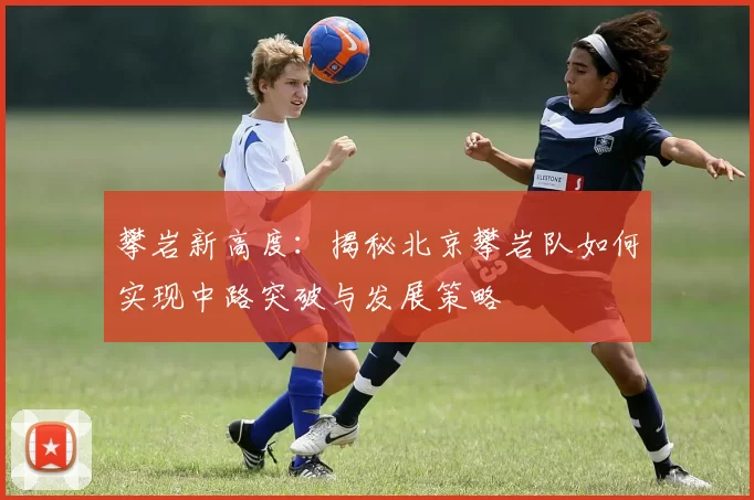攀岩新高度：揭秘北京攀岩队如何实现中路突破与发展策略