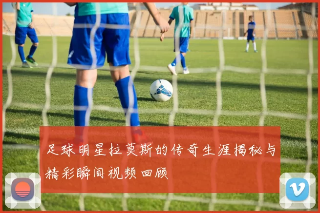 足球明星拉莫斯的传奇生涯揭秘与精彩瞬间视频回顾
