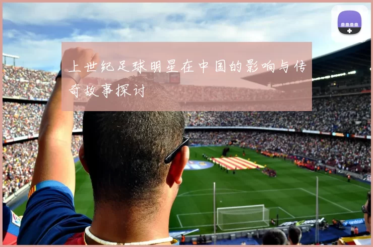 上世纪足球明星在中国的影响与传奇故事探讨