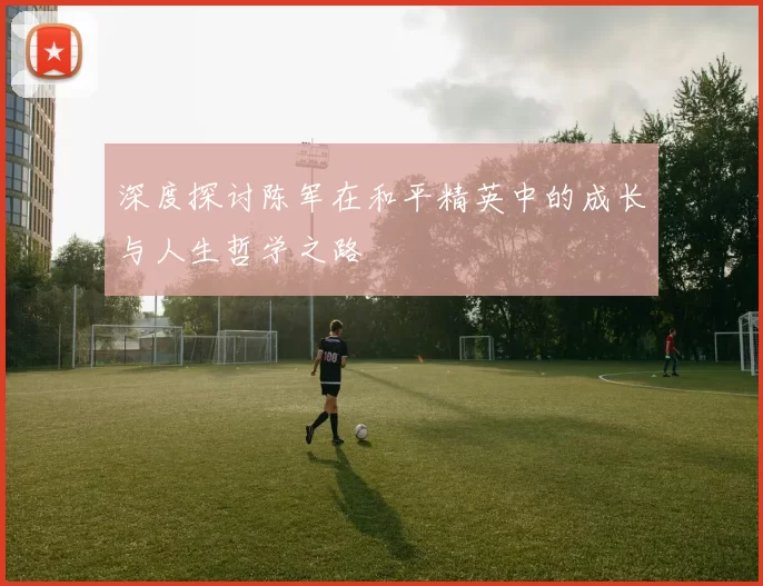 深度探讨陈军在和平精英中的成长与人生哲学之路