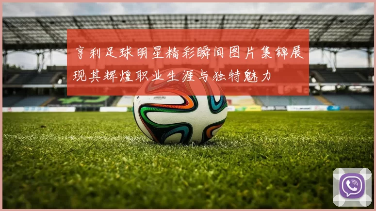 亨利足球明星精彩瞬间图片集锦展现其辉煌职业生涯与独特魅力