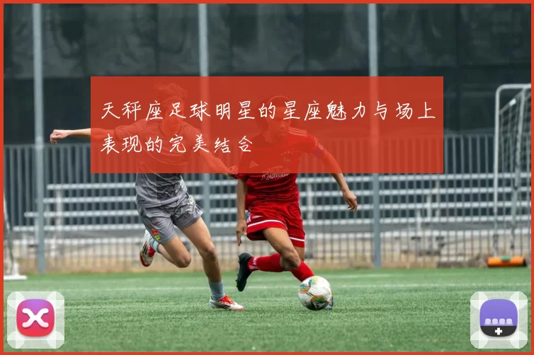 天秤座足球明星的星座魅力与场上表现的完美结合