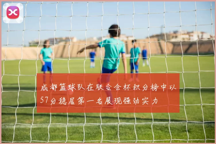 成都篮球队在联合会杯积分榜中以57分稳居第一名展现强劲实力