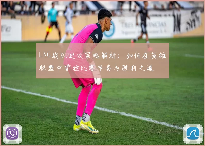 LNG战队进攻策略解析：如何在英雄联盟中掌控比赛节奏与胜利之道