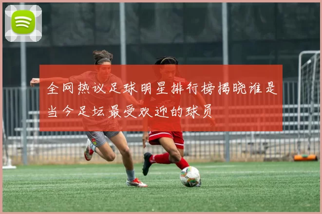 全网热议足球明星排行榜揭晓谁是当今足坛最受欢迎的球员