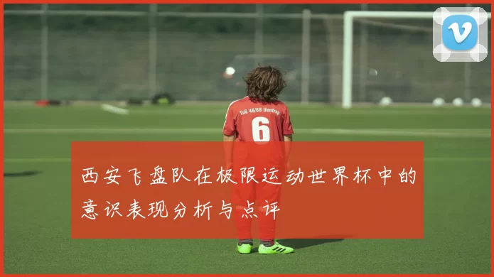 西安飞盘队在极限运动世界杯中的意识表现分析与点评