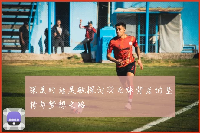 深度对话吴敏探讨羽毛球背后的坚持与梦想之路